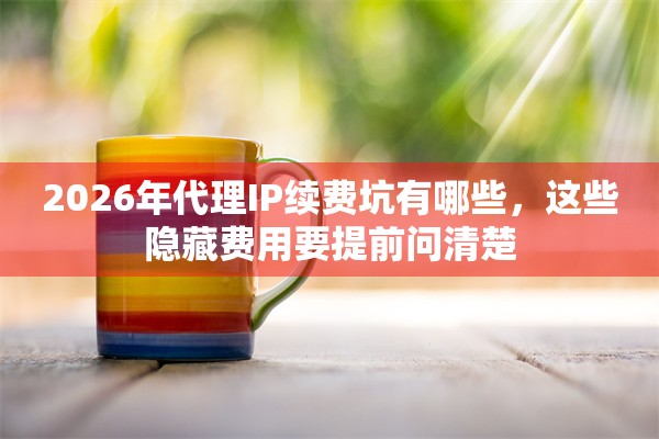 2026年代理IP续费坑有哪些，这些隐藏费用要提前问清楚