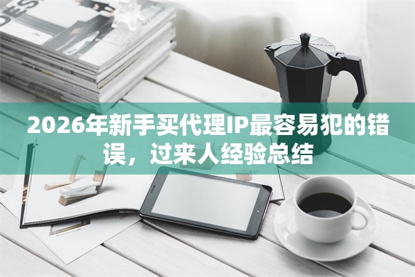 2026年新手买代理IP最容易犯的错误,过来人经验总结