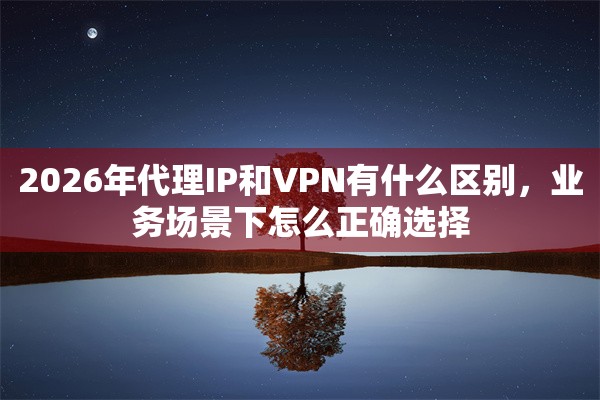2026年代理IP和VPN有什么区别，业务场景下怎么正确选择
