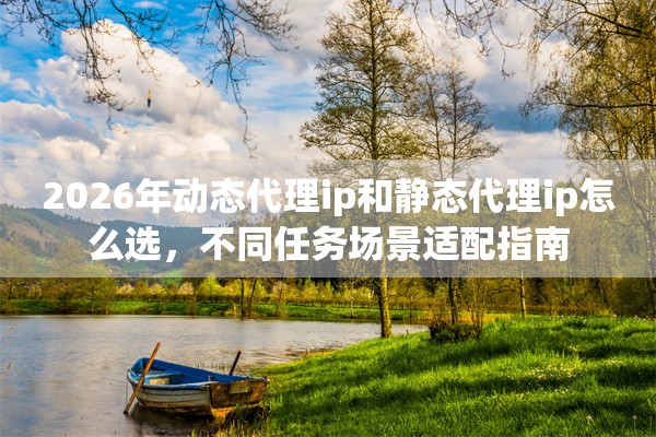 2026年动态代理ip和静态代理ip怎么选,不同任务场景适配指南