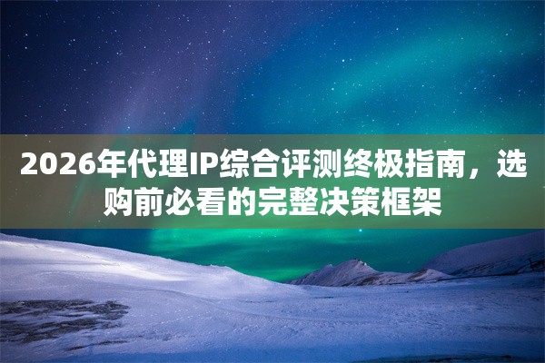 2026年代理IP综合评测终极指南，选购前必看的完整决策框架