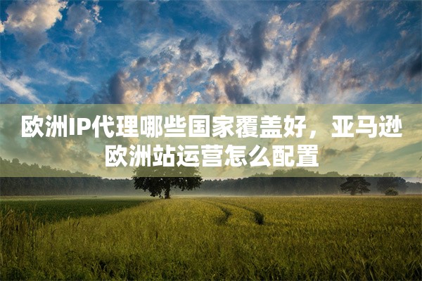 欧洲IP代理哪些国家覆盖好,亚马逊欧洲站运营怎么配置