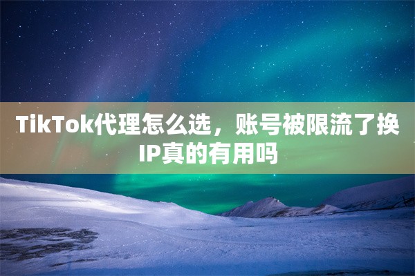 TikTok代理怎么选，账号被限流了换IP真的有用吗