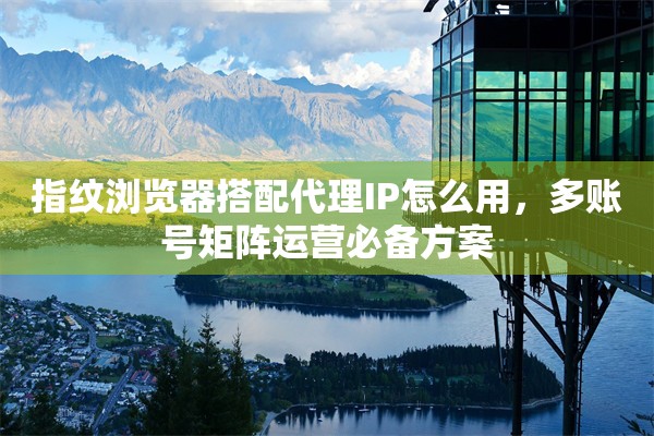 指纹浏览器搭配代理IP怎么用，多账号矩阵运营必备方案