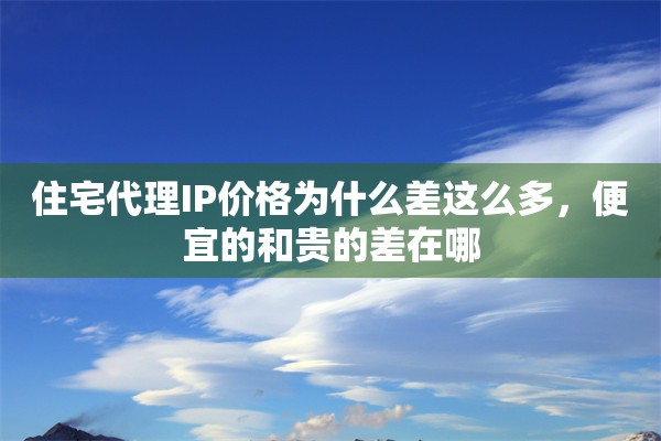 住宅代理IP价格为什么差这么多，便宜的和贵的差在哪