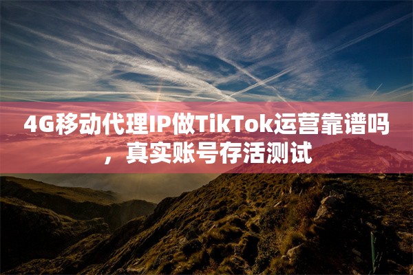 4G移动代理IP做TikTok运营靠谱吗,真实账号存活测试