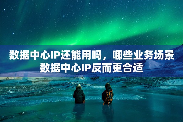 数据中心IP还能用吗,哪些业务场景数据中心IP反而更合适