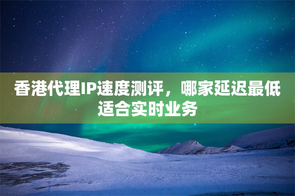 香港代理IP速度测评，哪家延迟最低适合实时业务