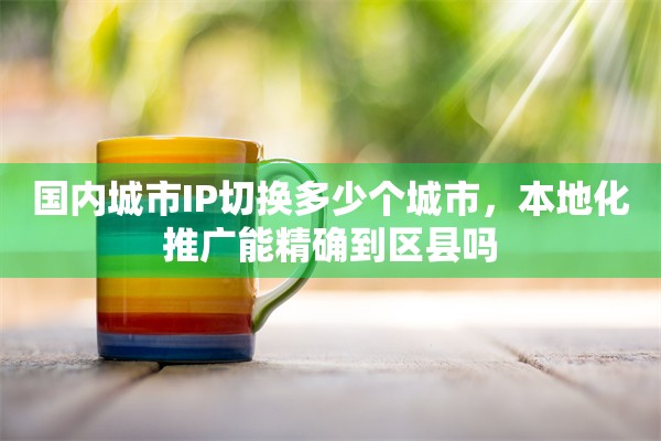 国内城市IP切换多少个城市，本地化推广能精确到区县吗