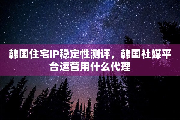 韩国住宅IP稳定性测评，韩国社媒平台运营用什么代理