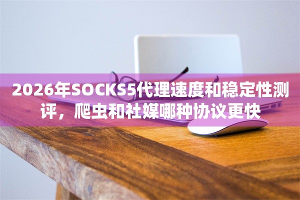 2026年SOCKS5代理速度和稳定性测评，爬虫和社媒哪种协议更快