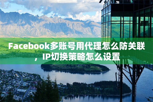 Facebook多账号用代理怎么防关联，IP切换策略怎么设置