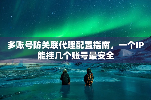 多账号防关联代理配置指南，一个IP能挂几个账号最安全