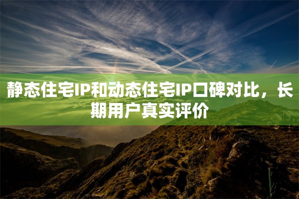 静态住宅IP和动态住宅IP口碑对比，长期用户真实评价