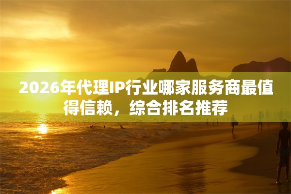 2026年代理IP行业哪家服务商最值得信赖，综合排名推荐