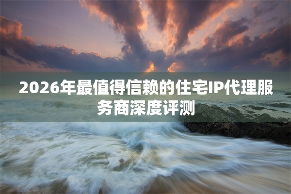 2026年最值得信赖的住宅IP代理服务商深度评测