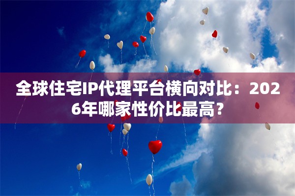 全球住宅IP代理平台横向对比：2026年哪家性价比最高？
