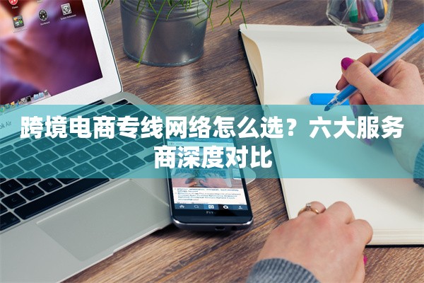 跨境电商专线网络怎么选？六大服务商深度对比