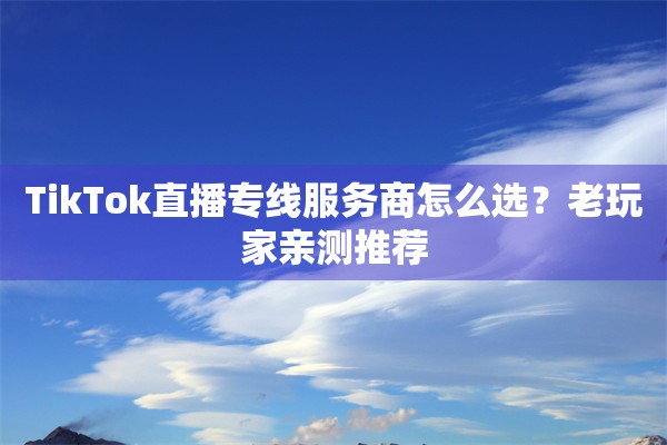 TikTok直播专线服务商怎么选？老玩家亲测推荐