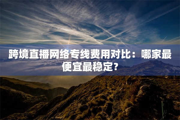 跨境直播网络专线费用对比：哪家最便宜最稳定？