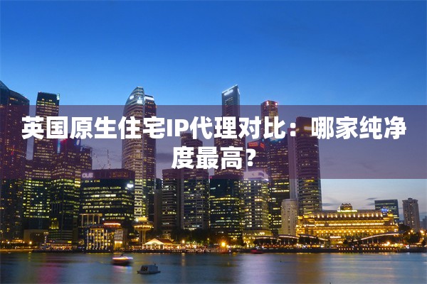 英国原生住宅IP代理对比：哪家纯净度最高？