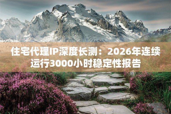 住宅代理IP深度长测：2026年连续运行3000小时稳定性报告