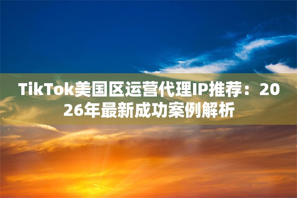 TikTok美国区运营代理IP推荐：2026年最新成功案例解析