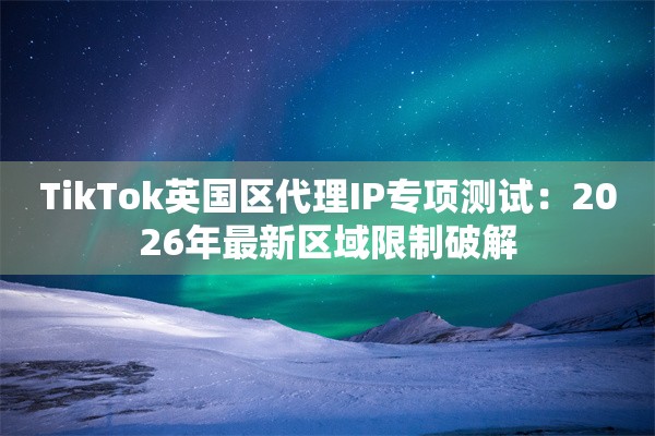 TikTok英国区代理IP专项测试：2026年最新区域限制破解