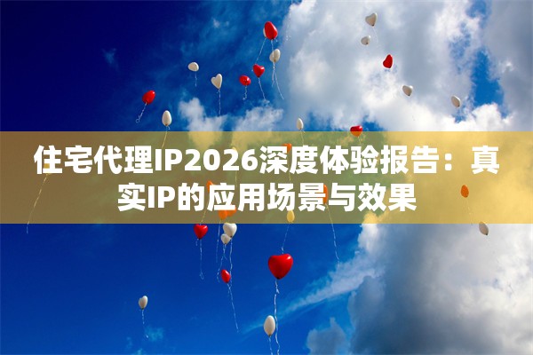 住宅代理IP2026深度体验报告：真实IP的应用场景与效果