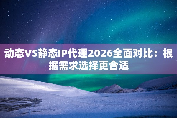 动态VS静态IP代理2026全面对比：根据需求选择更合适