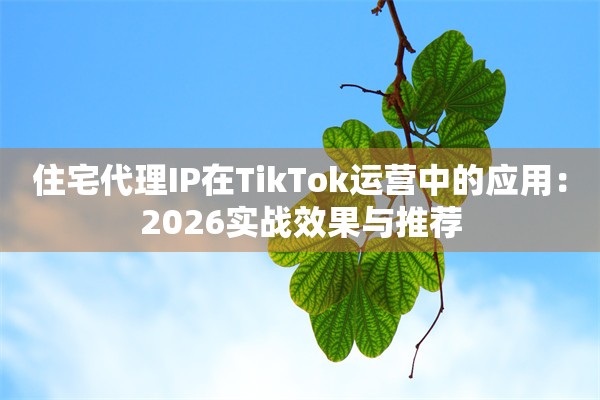 住宅代理IP在TikTok运营中的应用：2026实战效果与推荐