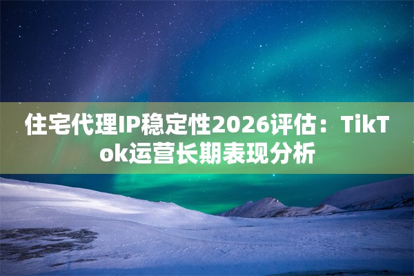 住宅代理IP稳定性2026评估：TikTok运营长期表现分析