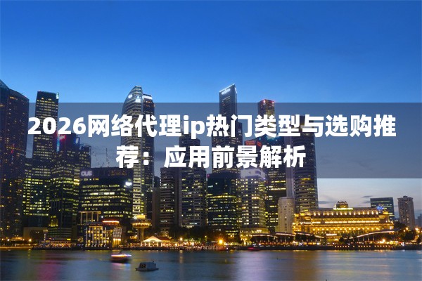 2026网络代理ip热门类型与选购推荐：应用前景解析