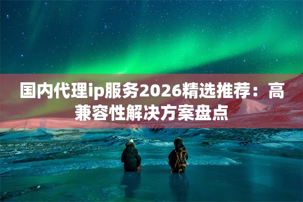 国内代理ip服务2026精选推荐：高兼容性解决方案盘点