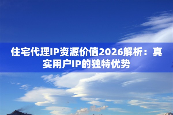 住宅代理IP资源价值2026解析：真实用户IP的独特优势