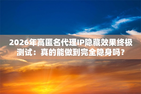 2026年高匿名代理IP隐藏效果终极测试：真的能做到完全隐身吗？
