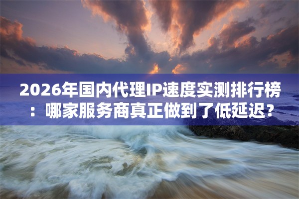 2026年国内代理IP速度实测排行榜：哪家服务商真正做到了低延迟？