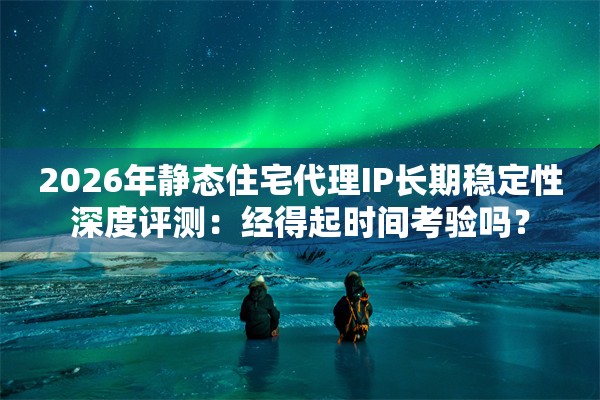 2026年静态住宅代理IP长期稳定性深度评测：经得起时间考验吗？