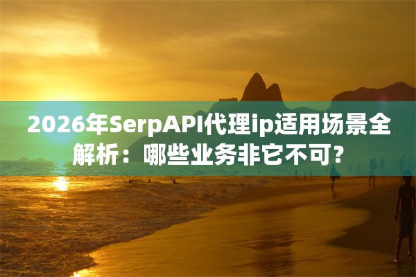 2026年SerpAPI代理ip适用场景全解析：哪些业务非它不可？