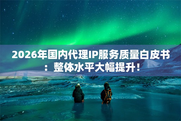 2026年国内代理IP服务质量白皮书：整体水平大幅提升！