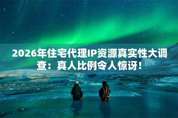 2026年住宅代理IP资源真实性大调查：真人比例令人惊讶！