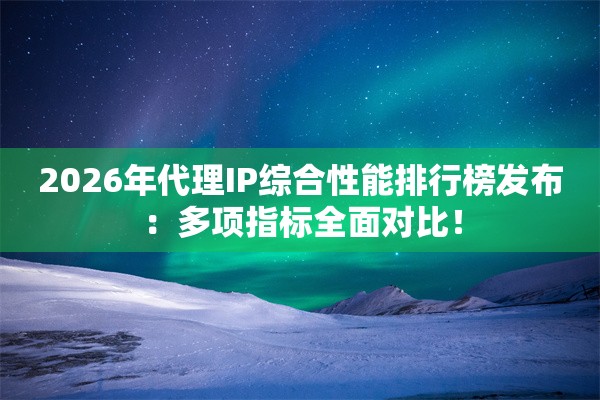 2026年代理IP综合性能排行榜发布：多项指标全面对比！