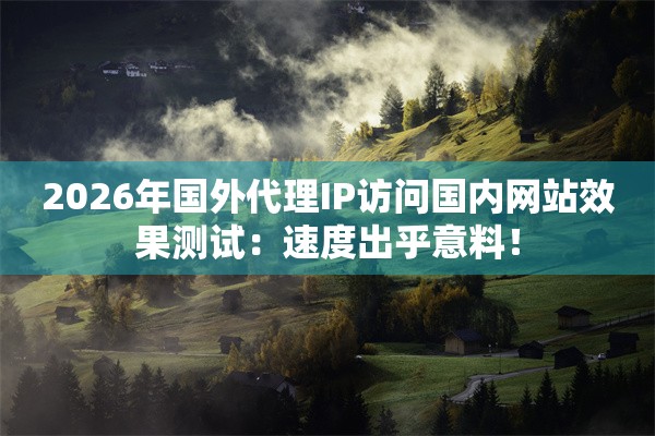 2026年国外代理IP访问国内网站效果测试：速度出乎意料！