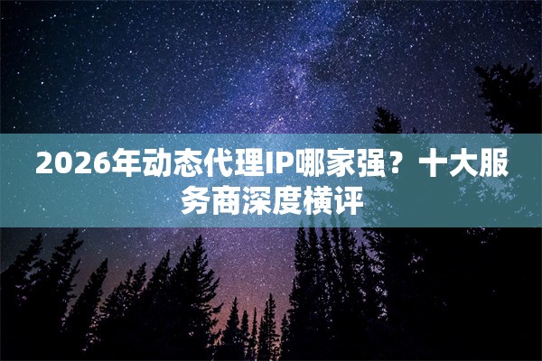 2026年动态代理IP哪家强？十大服务商深度横评