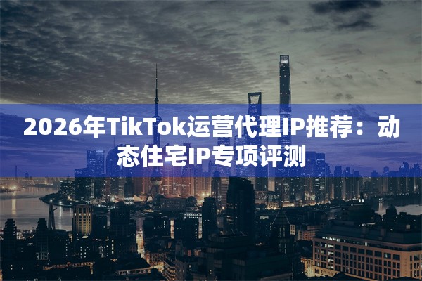 2026年TikTok运营代理IP推荐：动态住宅IP专项评测