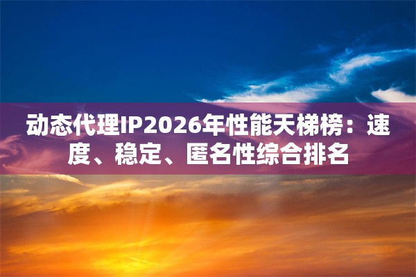 动态代理IP2026年性能天梯榜：速度、稳定、匿名性综合排名