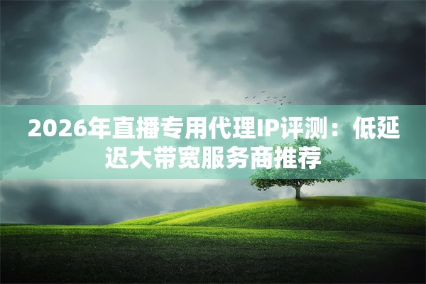 2026年直播专用代理IP评测：低延迟大带宽服务商推荐
