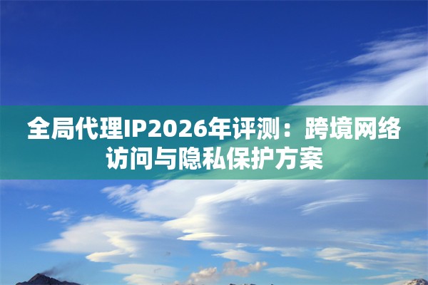 全局代理IP2026年评测：跨境网络访问与隐私保护方案