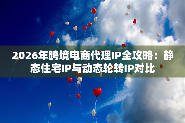 2026年跨境电商代理IP全攻略：静态住宅IP与动态轮转IP对比