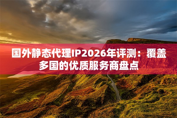 国外静态代理IP2026年评测：覆盖多国的优质服务商盘点